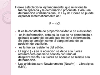 Hooke estableció la ley fundamental que relaciona la
fuerza aplicada y la deformación producida. Para una
deformación unidimensional, la Ley de Hooke se puede
expresar matemáticamente así:
F = - kX
• K es la constante de proporcionalidad o de elasticidad.
• es la deformación, esto es, lo que se ha comprimido o
estirado a partir del estado que no tiene deformación.
Se conoce también como el alargamiento de su
posición de equilibrio.
• es la fuerza resistente del sólido.
• El signo ( - ) en la ecuación se debe a la fuerza
restauradora que tiene sentido contrario al
desplazamiento. La fuerza se opone o se resiste a la
deformación.
• Las unidades son: Newton/metro (New/m) – Libras/pies
(Lb/p).
 