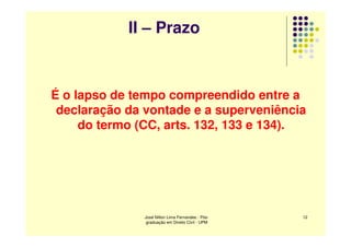 II – Prazo



É o lapso de tempo compreendido entre a
 declaração da vontade e a superveniência
     do termo (CC, arts. 132, 133 e 134).




               José Nilton Lima Fernandes - Pós-   12
                graduação em Direito Civil - UPM
 