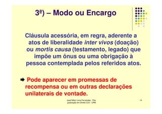 3ª) – Modo ou Encargo

Cláusula acessória, em regra, aderente a
 atos de liberalidade inter vivos (doação)
ou mortis causa (testamento, legado) que
   impõe um ônus ou uma obrigação à
pessoa contemplada pelos referidos atos.

 Pode aparecer em promessas de
recompensa ou em outras declarações
unilaterais de vontade.
               José Nilton Lima Fernandes - Pós-   14
                graduação em Direito Civil - UPM
 