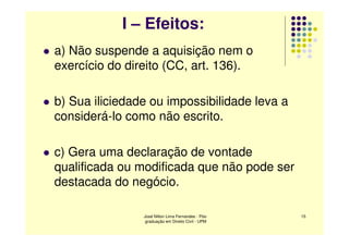 I – Efeitos:
a) Não suspende a aquisição nem o
exercício do direito (CC, art. 136).

b) Sua iliciedade ou impossibilidade leva a
considerá-lo como não escrito.

c) Gera uma declaração de vontade
qualificada ou modificada que não pode ser
destacada do negócio.

                José Nilton Lima Fernandes - Pós-   15
                 graduação em Direito Civil - UPM
 
