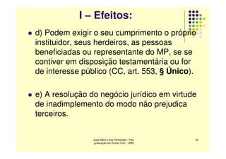 I – Efeitos:
d) Podem exigir o seu cumprimento o próprio
instituidor, seus herdeiros, as pessoas
beneficiadas ou representante do MP, se se
contiver em disposição testamentária ou for
de interesse público (CC, art. 553, § Único).

e) A resolução do negócio jurídico em virtude
de inadimplemento do modo não prejudica
terceiros.


                José Nilton Lima Fernandes - Pós-   16
                 graduação em Direito Civil - UPM
 