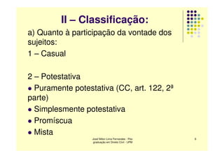 II – Classificação:
a) Quanto à participação da vontade dos
sujeitos:
1 – Casual

2 – Potestativa
  Puramente potestativa (CC, art. 122, 2ª
parte)
  Simplesmente potestativa
  Promíscua
  Mista
                  José Nilton Lima Fernandes - Pós-   6
                   graduação em Direito Civil - UPM
 