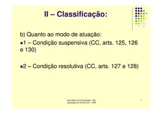II – Classificação:

b) Quanto ao modo de atuação:
 1 – Condição suspensiva (CC, arts. 125, 126
e 130)

 2 – Condição resolutiva (CC, arts. 127 e 128)




                  José Nilton Lima Fernandes - Pós-   7
                   graduação em Direito Civil - UPM
 
