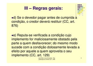 III – Regras gerais:

 d) Se o devedor pagar antes de cumprida a
condição, o credor deverá restituir (CC, art.
876)

 e) Reputa-se verificada a condição cujo
implemento for maliciosamente obstado pela
parte a quem desfavorecer; do mesmo modo
sucede com a condição dolosamente levada a
efeito por aquele a quem aproveita o seu
implemento (CC, art. 129)
                  José Nilton Lima Fernandes - Pós-   9
                   graduação em Direito Civil - UPM
 