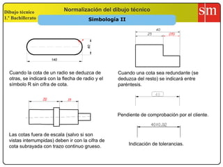 Dibujo técnico
1.º Bachillerato
Normalización del dibujo técnico
Cuando la cota de un radio se deduzca de
otras, se indicará con la flecha de radio y el
símbolo R sin cifra de cota.
Cuando una cota sea redundante (se
deduzca del resto) se indicará entre
paréntesis.
Las cotas fuera de escala (salvo si son
vistas interrumpidas) deben ir con la cifra de
cota subrayada con trazo continuo grueso.
70 15
Pendiente de comprobación por el cliente.
Indicación de tolerancias.
R
(15)
Simbología II
 