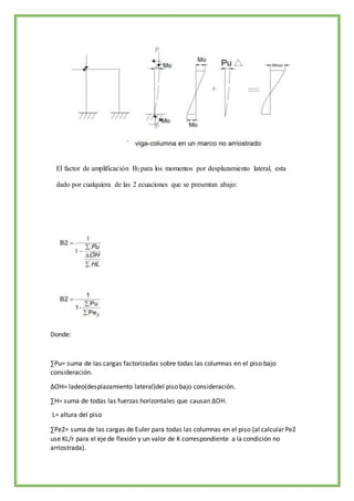 El factor de amplificación B2 para los momentos por desplazamiento lateral, esta
dado por cualquiera de las 2 ecuaciones que se presentan abajo:
Donde:
∑Pu= suma de las cargas factorizadas sobre todas las columnas en el piso bajo
consideración.
∆OH= ladeo(desplazamiento lateral)del piso bajo consideración.
∑H= suma de todas las fuerzas horizontales que causan ∆OH.
L= altura del piso
∑Pe2= suma de las cargas de Euler para todas las columnas en el piso (al calcular Pe2
use KL/r para el eje de flexión y un valor de K correspondiente a la condición no
arriostrada).
 