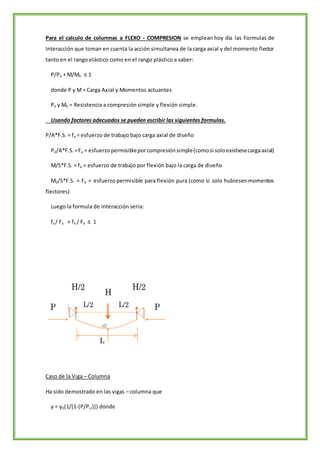 Para el calculo de columnas a FLEXO - COMPRESION se emplean hoy día las Formulas de
Interacción que toman en cuenta la acción simultanea de la carga axial y del momento flector
tanto en el rango elástico como en el rango plástico a saber:
P/P0 + M/M0 ≤ 1
donde P y M= Carga Axial y Momentos actuantes
P0 y M0 = Resistencia a compresión simple y flexión simple.
Usando factores adecuados se pueden escribir las siguientes formulas.
P/A*F.S. = fa = esfuerzo de trabajo bajo carga axial de diseño
P0/A*F.S.=Fa = esfuerzopermisibleporcompresiónsimple(comosi soloexistiesecargaaxial)
M/S*F.S. = fb = esfuerzo de trabajo por flexión bajo la carga de diseño
M0/S*F.S. = Fb = esfuerzo permisible para flexión pura (como si solo hubiesen momentos
flectores)
Luego la formula de Interacción seria:
fa / Fa + fb / Fb ≤ 1
Caso de la Viga – Columna
Ha sido demostrado en las vigas – columna que
y = y0(1/[1-(P/Pcr)]) donde
 