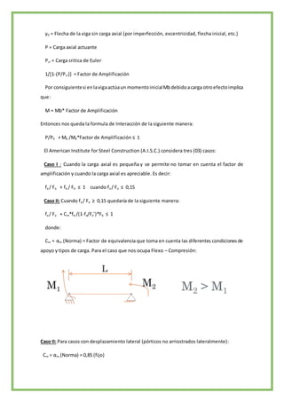 y0 = Flecha de la viga sin carga axial (por imperfección, excentricidad, flecha inicial, etc.)
P = Carga axial actuante
Pcr = Carga critica de Euler
1/[1-(P/Pcr)] = Factor de Amplificación
Por consiguientesi enlavigaactúaun momentoinicialMbdebidoacarga otroefectoimplica
que:
M = Mb* Factor de Amplificación
Entonces nos queda la formula de Interacción de la siguiente manera:
P/P0 + Mb /M0*Factor de Amplificación ≤ 1
El American Institute for Steel Construction (A.I.S.C.) considera tres (03) casos:
Caso I : Cuando la carga axial es pequeña y se permite no tomar en cuenta el factor de
amplificación y cuando la carga axial es apreciable. Es decir:
fa / Fa + fb / Fb ≤ 1 cuando fa / Fa ≤ 0,15
Caso II: Cuando fa / Fa ≥ 0,15 quedaría de la siguiente manera:
fa / Fa + Cm*fb /(1-fa/Fe’)*Fb ≤ 1
donde:
Cm = αm (Norma) = Factor de equivalencia que toma en cuenta las diferentes condicionesde
apoyo y tipos de carga. Para el caso que nos ocupa Flexo – Compresión:
Caso II: Para casos con desplazamiento lateral (pórticos no arriostrados lateralmente):
Cm = αm (Norma) = 0,85 (fijo)
 