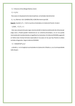 Fe’ = Esfuerzo critico (Rango Elástico, Euler)
Fe’ = fcr/F.S.
Para casos sin desplazamiento lateral (pórticos arriostrados lateralmente):
Cm = αm (Norma) = 0,6 –(0,40)(M1/M2) ≥ 0,40 (No menor que 0,4)
Caso III : Cuando fa / Fa > 0,15 en puntos arriostrados en el plano de flexión. Es decir:
fa /0,6Fy + fb / Fb ≤ 1
Este caso esta previsto para vigas-columna donde la máxima combinación de esfuerzos por
carga axial y flexión pueden mantenerse en un extremo arriostrado y no en los puntos
intermediosdel miembrodonde se magnificanlosmomentos.EnlaNormaCOVENIN,pagina35
se hallan estas mismas formulas expresadas en los casos en los que hay flexión en ambos
sentidos ortogonales. Según la Norma COVENIN
Fe’ = 10.8x106
/(K*Lb/rb)2
y donde Lb = es la longitud no arriostrada en el plano de la flexión y rb es el correspondiente
radio de giro.
 