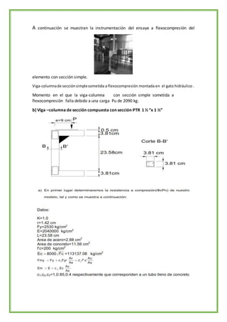 A continuación se muestran la instrumentación del ensaye a flexocompresión del
elemento con sección simple.
Viga-columnade secciónsimplesometida a flexocompresión montada en el gato hidráulico .
Momento en el que la viga-columna con sección simple sometida a
flexocompresión falla debido a una carga Pu de 2090 kg.
b) Viga –columna de sección compuesta con sección PTR 1 ½ “x 1 ½”
 