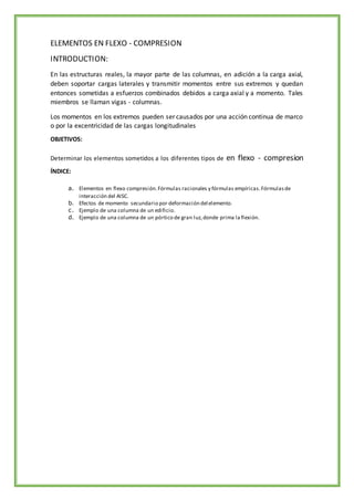 ELEMENTOS EN FLEXO - COMPRESION
INTRODUCTION:
En las estructuras reales, la mayor parte de las columnas, en adición a la carga axial,
deben soportar cargas laterales y transmitir momentos entre sus extremos y quedan
entonces sometidas a esfuerzos combinados debidos a carga axial y a momento. Tales
miembros se llaman vigas - columnas.
Los momentos en los extremos pueden ser causados por una acción continua de marco
o por la excentricidad de las cargas longitudinales
OBJETIVOS:
Determinar los elementos sometidos a los diferentes tipos de en flexo - compresion
ÍNDICE:
a. Elementos en flexo compresión.Fórmulas racionales y fórmulas empíricas.Fórmulasde
interacción del AISC.
b. Efectos de momento secundario por deformación delelemento.
c. Ejemplo de una columna de un edificio.
d. Ejemplo de una columna de un pórtico de gran luz,donde prima la flexión.
 