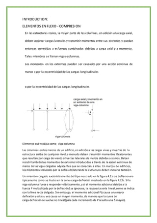INTRODUCTION:
ELEMENTOS EN FLEXO - COMPRESION
En las estructuras reales, la mayor parte de las columnas, en adición a la carga axial,
deben soportar cargas laterales y transmitir momentos entre sus extremos y quedan
entonces sometidas a esfuerzos combinados debidos a carga axial y a momento.
Tales miembros se llaman vigas-columnas.
Los momentos en los extremos pueden ser causados por una acción continua de
marco o por la excentricidad de las cargas longitudinales
o por la excentricidad de las cargas longitudinales
Elemento que trabaja como viga-columna
Las columnas en los marcos de un edificio,en adición a las cargas vivas y muertas de la
estructura arriba de cualquier nivel,a menudo deben transmitir momentos flexionantes
que resultan por carga de viento o fuerzas laterales de inercia debidas a sismos. Deben
resistir también los momentos de extremo introducidos a través de la acción continua de
marco de las vigas cargadas adyacentes que se conectan a ellas. En marcos de edificios,
los momentos inducidos por la deflexiónlateral de la estructura deben incluirse también.
Un miembro cargado excéntricamente del tipo mostrado en la figura 4.2.a se deflexionara
típicamente como se ilustra en la curva carga-deflexión mostrada en la figura 4.2.b. Si la
viga-columna fuese a responder elásticamente, y si el momento adicional debido a la
fuerza P multiplicada por la deflexiónΔse ignorase, la respuesta sería lineal,como se indica
con la línea recta delgada. Sin embargo, el momento adicional PΔ causa una mayor
deflexióny esta su vez causa un mayor momento, de manera que la curva de
carga­deflexión se vuelve no lineal(paracada incremento de P resulta una Δ mayor).
 