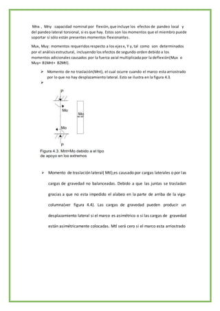 Mnx , Mny :capacidad nominal por flexión,que incluye los efectos de pandeo local y
del pandeo lateral torsional, si es que hay. Estos son los momentos que el miembro puede
soportar si sólo están presentes momentos flexionantes.
Mux, Muy: momentos requeridos respecto a los ejesx, Y y, tal como son determinados
por el análisisestructural, incluyendo los efectos de segundo orden debido a los
momentos adicionales causados por la fuerza axial multiplicada por la deflexión(Mux o
Muy= B1Mnt+ B2Mtl).
 Momento de no traslación(Mnt), el cual ocurre cuando el marco esta arriostrado
por lo que no hay desplazamiento lateral. Esto se ilustra en la figura 4.3.

 Momento de traslación lateral( Mtl),es causado por cargas laterales o por las
cargas de gravedad no balanceadas. Debido a que las juntas se trasladan
gracias a que no esta impedido el alabeo en la parte de arriba de la viga-
columna(ver figura 4.4). Las cargas de gravedad pueden producir un
desplazamiento lateral si el marco es asimétrico o si las cargas de gravedad
están asimétricamente colocadas. Mtl será cero si el marco esta arriostrado
 