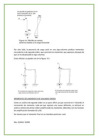 Por otro lado, la presencia de carga axial en una viga-columna produce momentos
secundarios o de segundo orden, que consisten en momentos que aparecen después de
que se ha desplazado la viga-columna.
Estos efectos se pueden ver en la figura 4.5
MOMENTOS SECUNDARIOS O DE SEGUNDO ORDEN
Como un análisis de segundo orden es un poco difícil, ya que consiste en ir iterando el
incremento de momento cada vez que aparece una nueva deflexión, se utilizará un
análisis elástico de primer orden amplificando los momentos obtenidos con los factores
de amplificación llamados B1 y B2.
De manera que el momento final en un miembro particular será:
Mu= B1Mnt+ B2Mtl
 