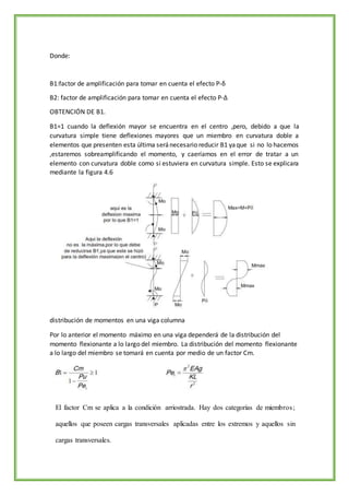 Donde:
B1:factor de amplificación para tomar en cuenta el efecto P­δ
B2: factor de amplificación para tomar en cuenta el efecto P­Δ
OBTENCIÓN DE B1.
B1=1 cuando la deflexión mayor se encuentra en el centro ,pero, debido a que la
curvatura simple tiene deflexiones mayores que un miembro en curvatura doble a
elementos que presenten esta última seránecesario reducir B1 yaque si no lo hacemos
,estaremos sobreamplificando el momento, y caeríamos en el error de tratar a un
elemento con curvatura doble como si estuviera en curvatura simple. Esto se explicara
mediante la figura 4.6
distribución de momentos en una viga columna
Por lo anterior el momento máximo en una viga dependerá de la distribución del
momento flexionante a lo largo del miembro. La distribución del momento flexionante
a lo largo del miembro se tomará en cuenta por medio de un factor Cm.
El factor Cm se aplica a la condición arriostrada. Hay dos categorías de miembros;
aquellos que poseen cargas transversales aplicadas entre los extremos y aquellos sin
cargas transversales.
 