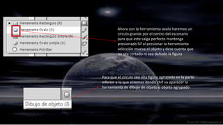 Ahora con la herramienta ovalo haremos un
         circulo grande por el centro del escenario
         para que este salga perfecto mantenga
         presionado Sif al presionar la herramienta
         selección mueva el objeto y dese cuenta que
         no sea cortado ni sea dañado la figura




Para que el circulo sea una figura agrupada en la parte
inferior a lo que estemos dando chif va aparecer la
herramienta de dibujo de objeto o objeto agrupado
 