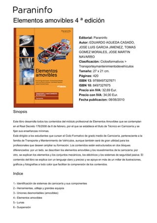 Elementos amovibles 4 ª edición

                                                         Editorial: Paraninfo
                                                         Autor: EDUARDO AGUEDA CASADO,
                                                         JOSE LUIS GARCIA JIMENEZ, TOMAS
                                                         GOMEZ MORALES, JOSE MARTIN
                                                         NAVARRO
                                                         Clasificación: Ciclosformativos >
                                                         Transporteymantenimientodevehículos
                                                         Tamaño: 27 x 21 cm.
                                                         Páginas: 420
                                                         ISBN 13: 9788497327671
                                                         ISBN 10: 8497327675
                                                         Precio sin IVA: 32,69 Eur.
                                                         Precio con IVA: 34,00 Eur.
                                                         Fecha publicacion: 08/06/2010


Sinopsis

Este libro desarrolla todos los contenidos del módulo profesional de Elementos Amovibles que se contemplan
en el Real Decreto 176/2008 de 8 de febrero, por el que se establece el título de Técnico en Carrocería y se
fijan sus enseñanzas mínimas.
Está dirigido a los estudiantes que cursan el Ciclo Formativo de grado medio de Carrocería, perteneciente a la
familia de Transporte y Mantenimiento de Vehículos, aunque también será de gran utilidad para los
profesionales que deseen ampliar su formación. Los contenidos están estructurados en dos bloques
diferenciados: por un lado, se describen los elementos amovibles y los revestimientos de la carrocería; por
otro, se explican los elementos y los conjuntos mecánicos, los eléctricos y los sistemas de seguridad pasiva. El
contenido del libro se explica con un lenguaje claro y preciso y se apoya en más de un millar de ilustraciones,
gráficos y fotografías a todo color que facilitan la comprensión de los contenidos.


Indice

1.- Identificación de sistemas de carrocería y sus componentes
2.- Herramientas, utillaje y grandes equipos
3.- Uniones desmontables (amovibles)
4.- Elementos amovibles
5.- Lunas
6.- Suspensión
 