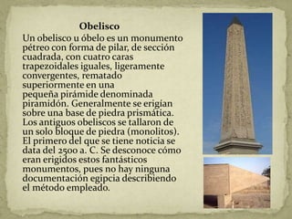 Obelisco
Un obelisco u óbelo es un monumento
pétreo con forma de pilar, de sección
cuadrada, con cuatro caras
trapezoidales iguales, ligeramente
convergentes, rematado
superiormente en una
pequeña pirámide denominada
piramidón. Generalmente se erigían
sobre una base de piedra prismática.
Los antiguos obeliscos se tallaron de
un solo bloque de piedra (monolitos).
El primero del que se tiene noticia se
data del 2500 a. C. Se desconoce cómo
eran erigidos estos fantásticos
monumentos, pues no hay ninguna
documentación egipcia describiendo
el método empleado.
 