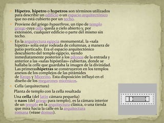  Hípetro, hipetro o hypetros son términos utilizados
  para describir un edificio o un espacio arquitectónico
  que no está cubierto por un techo.
 Proviene del griego hypaethros, un tipo de templo
  griego cuya cella queda a cielo abierto y, por
  extensión, cualquier edificio o parte del mismo sin
  techo.
 En la arquitectura egipcia monumental, la «sala
  hipetra» solía estar rodeada de columnas, a manera de
  patio porticado. Era el espacio arquitectónico
  descubierto del templo egipcio, siendo
  inmediatamente posterior a los pilonos de la entrada y
  anterior a las «salas hipóstilas» cubiertas, donde se
  hallaba la cella que guardaba la imagen de la divinidad.
  Las primerashipetras se construyeron en los templos
  anexos de los complejos de las pirámides
  de Keops y Micerino. Esta disposición influyó en el
  diseño de los megarones micénicos.
 Cella (arquitectura)
  Planta de templo con la cella resaltada
  Una cella (del latín cámara pequeña)
  o naos (del griego para templo), es la cámara interior
  de un templo en la arquitectura clásica, o una tienda
  que mira hacia la calle en la arquitectura
  romana (véase domus).
 