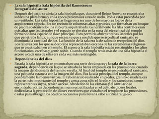  La sala hipóstila Sala hipóstila del Ramesseum
  Fotografía del autor
 Después del patio se abría la sala hipóstila que, durante el Reino Nuevo, se encontraba
  sobre una plataforma y en la época ptolemaica a ras de suelo. Podía estar precedida por
  un vestíbulo. Las salas hipóstilas llegaron a ser uno de los mayores logros de la
  arquitectura egipcia. Era un recinto de columnas altas y gruesas que formaban un bosque
  de piedra sosteniendo una cubierta arquitrabada. Generalmente las filas centrales eran
  más altas que las laterales y el espacio se elevaba en la zona del eje central del templo
  formando una especie de nave principal. Esto permitía abrir ventanas laterales por las
  que penetraba la luz, aunque escasa ya que a medida que se accedía al santuario se
  disminuía la cantidad de luz. La función de la sala era la de salón de recepción del dios.
  Los relieves con los que se decoraba representaban escenas de las ceremonias religiosas
  que se practicaban en el templo. El acceso a la sala hipóstila estaba restringido a los altos
  funcionarios, escribas y gente noble. Cuando el templo tenía más de una sala hipóstila el
  acceso a cada una de ellas era cada vez más restringido.
 Dependencias del dios
 Pasada la sala hipóstila se encontraban una serie de cámaras y la sala de la barca
  sagrada, dependencia en la que se situaba la barca empleada en las procesiones, cuando
  la imagen del dios salía del templo en ella. Al final del templo se encontraba el santuario,
  una pequeña estancia con la imagen del dios. Era la sala principal del templo, aunque
  posiblemente la menos vistosa. El tabernáculo realizado en piedra, granito o madera era
  la parte más importante del templo y a esta zona sólo el faraón y los sacerdotes, como
  representantes suyos, tenían acceso. Alrededor de las cámaras y el santuario se
  encontraban otras dependencias menores, utilizadas en el culto de dioses locales,
  dedicadas a la protección de dioses exteriores que visitaban el templo en las procesiones,
  o salas para albergar los objetos necesarios para llevar a cabo el ritual religioso.
 