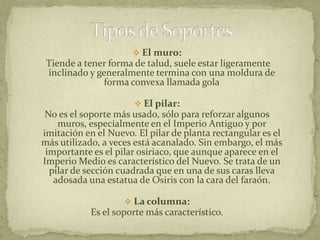  El muro:
 Tiende a tener forma de talud, suele estar ligeramente
 inclinado y generalmente termina con una moldura de
               forma convexa llamada gola

                       El pilar:
 No es el soporte más usado, sólo para reforzar algunos
    muros, especialmente en el Imperio Antiguo y por
imitación en el Nuevo. El pilar de planta rectangular es el
más utilizado, a veces está acanalado. Sin embargo, el más
 importante es el pilar osiriaco, que aunque aparece en el
Imperio Medio es característico del Nuevo. Se trata de un
  pilar de sección cuadrada que en una de sus caras lleva
   adosada una estatua de Osiris con la cara del faraón.

                     La columna:
            Es el soporte más característico.
 