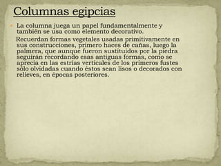  La columna juega un papel fundamentalmente y
 también se usa como elemento decorativo.
 Recuerdan formas vegetales usadas primitivamente en
 sus construcciones, primero haces de cañas, luego la
 palmera, que aunque fueron sustituidos por la piedra
 seguirán recordando esas antiguas formas, como se
 aprecia en las estrías verticales de los primeros fustes
 sólo olvidadas cuando éstos sean lisos o decorados con
 relieves, en épocas posteriores.
 