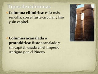 Columna cilíndrica: es la más
 sencilla, con el fuste circular y liso
 y sin capitel.



Columna acanalada o
 protodórica: fuste acanalado y
 sin capitel, usada en el Imperio
 Antiguo y en el Nuevo
 