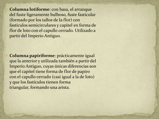  Columna lotiforme: con basa, el arranque
  del fuste ligeramente bulboso, fuste fasticular
  (formado por los tallos de la flor) con
  fastículos semicirculares y capitel en forma de
  flor de loto con el capullo cerrado. Utilizado a
  partir del Imperio Antiguo.



 Columna papiriforme: prácticamente igual
  que la anterior y utilizada también a partir del
  Imperio Antiguo, cuyas únicas diferencias son
  que el capitel tiene forma de flor de papiro
  con el capullo cerrado (casi igual a la de loto)
  y que los fastículos tienen forma
  triangular, formando una arista.
 