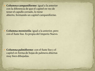  Columna campaniforme: igual a la anterior
  con la diferencia de que el capitel en vez de
  tener el capullo cerrado, lo tiene
  abierto, formando un capitel campaniforme.




 Columna monóstila: igual a la anterior, pero
  con el fuste liso. Es propia del Imperio Nuevo.




 Columna palmiforme: con el fuste liso y el
  capitel en forma de hojas de palmera abiertas
  muy bien dibujadas.
 