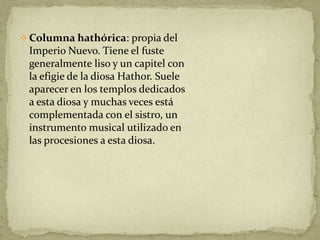  Columna hathórica: propia del
 Imperio Nuevo. Tiene el fuste
 generalmente liso y un capitel con
 la efigie de la diosa Hathor. Suele
 aparecer en los templos dedicados
 a esta diosa y muchas veces está
 complementada con el sistro, un
 instrumento musical utilizado en
 las procesiones a esta diosa.
 