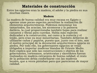 Materiales de construcción
Entre los egipcios eran la madera, el adobe y la piedra en sus
  muchas clases.
                              Madera
La madera de buena calidad era muy escasa en Egipto y
  apenas unas pocas especies permitían la realización de
  elementos arquitectónicos. Podemos mencionar los
  tamarindos, las acacias, los sicomoros y la palmera
  datilera, la cual proporcionaba también hojas para realizar
  canastos y fibras para cuerdas. Había más especies
  dedicadas a la construcción, así como a la cestería y el
  tejido, pero eran ya muy minoritarias. También debieron de
  utilizarse cañas y papiros, puesto que, junto con el loto, son
  el motivo principal de la decoración arquitectónica egipcia en
  piedra. Por todo ello, los gobernantes egipcios se veían
  obligados a importar maderas blandas de Oriente Medio.
  Esto explica que sólo las construcciones y objetos de los
  gobernantes, cortesanos, aristócratas y sacerdotes fueran
  realizados en madera extranjera de buena calidad; el resto
  de la población debía conformarse con las maderas
  locales, que a veces pintaban para que parecieran de mayor
  calidad.
 
