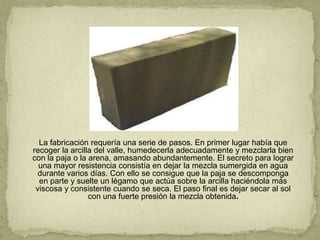 La fabricación requería una serie de pasos. En primer lugar había que
recoger la arcilla del valle, humedecerla adecuadamente y mezclarla bien
con la paja o la arena, amasando abundantemente. El secreto para lograr
  una mayor resistencia consistía en dejar la mezcla sumergida en agua
  durante varios días. Con ello se consigue que la paja se descomponga
  en parte y suelte un légamo que actúa sobre la arcilla haciéndola más
 viscosa y consistente cuando se seca. El paso final es dejar secar al sol
                 con una fuerte presión la mezcla obtenida.
 