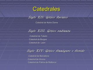 Catedrales
Siglo XII: Gótico Arcaico
       Catedral de Notre Dame



Siglo XIII: Gótico radiante
 Catedral de Toledo
 Catedral de Burgos
 Catedral de León



Siglo XIV: Gótico flamígero o florido
Catedral de Barcelona
Catedral de Girona
Catedral de Palma de Mallorca
 