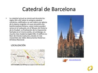 Catedral de Barcelona
• La catedral actual se construyó durante los
siglos XIII a XV sobre la antigua catedral
románica, edificada a su vez sobre una iglesia
de la época visigoda a la que precedió una
basílica paleocristiana, cuyos restos pueden
verse en el subsuelo, en el Museo de Historia
de la Ciudad. La finalización de la imponente
fachada en el mismo estilo, sin embargo, es
mucho más moderna (siglo XIX). El edificio es
Bien de Interés Cultural y, desde el 2 de
noviembre de 1929, Monumento Histórico-
Artístico Nacional.
MÁS INFORMACIÓN
LOCALIZACIÓN
 