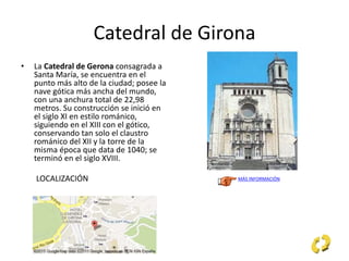Catedral de Girona
• La Catedral de Gerona consagrada a
Santa María, se encuentra en el
punto más alto de la ciudad; posee la
nave gótica más ancha del mundo,
con una anchura total de 22,98
metros. Su construcción se inició en
el siglo XI en estilo románico,
siguiendo en el XIII con el gótico,
conservando tan solo el claustro
románico del XII y la torre de la
misma época que data de 1040; se
terminó en el siglo XVIII.
LOCALIZACIÓN MÁS INFORMACIÓN
 