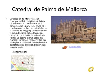 Catedral de Palma de Mallorca
• La Catedral de Mallorca es el
principal edificio religioso de la isla
de Mallorca. En mallorquín, se la
conoce como La Seu (Seu o Seo es el
nombre que reciben las catedrales en
la Corona de Aragón). Consiste en un
templo de estilo gótico levantino
construido a la orilla de la bahía de
Palma.Se asoma al mar sobre las
murallas romana y renacentistas que
protegían a la ciudad, siendo la única
catedral gótica que cumple con esta
peculiaridad. MÁS INFORMACIÓN
LOCALIZACIÓN
 