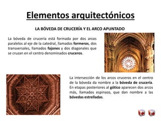 Elementos arquitectónicos
LA BÓVEDA DE CRUCERÍA Y EL ARCO APUNTADO
La bóveda de crucería está formada por dos arcos
paralelos al eje de la catedral, llamados formeros, dos
transversales, llamados fajones y dos diagonales que
se cruzan en el centro denominados cruceros.
La intersección de los arcos cruceros en el centro
de la bóveda da nombre a la bóveda de crucería.
En etapas posteriores al gótico aparecen dos arcos
más, llamados espinazo, que dan nombre a las
bóvedas estrelladas.
 