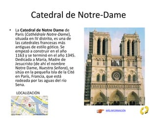 Catedral de Notre-Dame
• La Catedral de Notre Dame de
París (Cathédrale Notre-Dame),
situada en IV distrito, es una de
las catedrales francesas más
antiguas de estilo gótico. Se
empezó a construir en el año
1163 y se terminó en el año 1345.
Dedicada a María, Madre de
Jesucristo (de ahí el nombre
Notre Dame, Nuestra Señora), se
sitúa en la pequeña Isla de la Cité
en París, Francia, que está
rodeada por las aguas del río
Sena.
MÁS INFORMACIÓN
LOCALIZACIÓN
 