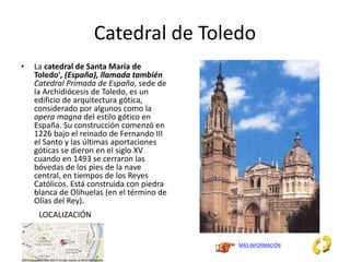 Catedral de Toledo
• La catedral de Santa María de
Toledo', (España), llamada también
Catedral Primada de España, sede de
la Archidiócesis de Toledo, es un
edificio de arquitectura gótica,
considerado por algunos como la
opera magna del estilo gótico en
España. Su construcción comenzó en
1226 bajo el reinado de Fernando III
el Santo y las últimas aportaciones
góticas se dieron en el siglo XV
cuando en 1493 se cerraron las
bóvedas de los pies de la nave
central, en tiempos de los Reyes
Católicos. Está construida con piedra
blanca de Olihuelas (en el término de
Olías del Rey).
MÁS INFORMACIÓN
LOCALIZACIÓN
 