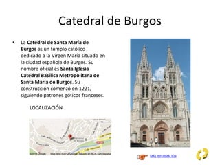 Catedral de Burgos
• La Catedral de Santa María de
Burgos es un templo católico
dedicado a la Virgen María situado en
la ciudad española de Burgos. Su
nombre oficial es Santa Iglesia
Catedral Basílica Metropolitana de
Santa María de Burgos. Su
construcción comenzó en 1221,
siguiendo patrones góticos franceses.
MÁS INFORMACIÓN
LOCALIZACIÓN
 