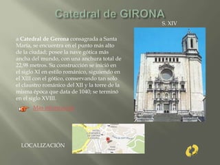 a Catedral de Gerona consagrada a Santa
María, se encuentra en el punto más alto
de la ciudad; posee la nave gótica más
ancha del mundo, con una anchura total de
22,98 metros. Su construcción se inició en
el siglo XI en estilo románico, siguiendo en
el XIII con el gótico, conservando tan solo
el claustro románico del XII y la torre de la
misma época que data de 1040; se terminó
en el siglo XVIII.
S. XIV
Mas información
LOCALIZACIÓN
 