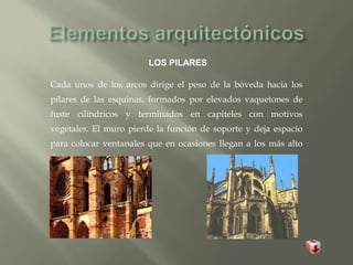 LOS PILARES
Cada unos de los arcos dirige el peso de la bóveda hacia los
pilares de las esquinas, formados por elevados vaquetones de
fuste cilíndricos y terminados en capiteles con motivos
vegetales. El muro pierde la función de soporte y deja espacio
para colocar ventanales que en ocasiones llegan a los más alto
de la construcción.
 