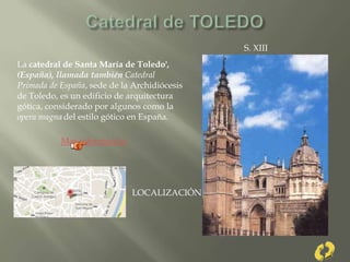 S. XIII
La catedral de Santa María de Toledo',
(España), llamada también Catedral
Primada de España, sede de la Archidiócesis
de Toledo, es un edificio de arquitectura
gótica, considerado por algunos como la
opera magna del estilo gótico en España.
Mas información
LOCALIZACIÓN
 