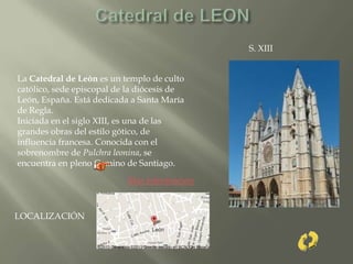 La Catedral de León es un templo de culto
católico, sede episcopal de la diócesis de
León, España. Está dedicada a Santa María
de Regla.
Iniciada en el siglo XIII, es una de las
grandes obras del estilo gótico, de
influencia francesa. Conocida con el
sobrenombre de Pulchra leonina, se
encuentra en pleno Camino de Santiago.
S. XIII
LOCALIZACIÓN
Mas información
 