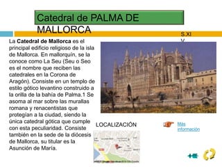 Catedral de PALMA DE
MALLORCA S.XI
V
La Catedral de Mallorca es el
principal edificio religioso de la isla
de Mallorca. En mallorquín, se la
conoce como La Seu (Seu o Seo
es el nombre que reciben las
catedrales en la Corona de
Aragón). Consiste en un templo de
estilo gótico levantino construido a
la orilla de la bahía de Palma.1 Se
asoma al mar sobre las murallas
romana y renacentistas que
protegían a la ciudad, siendo la
única catedral gótica que cumple
con esta peculiaridad. Consiste
también en la sede de la diócesis
de Mallorca, su titular es la
Asunción de María.
Más
información
LOCALIZACIÓN
 