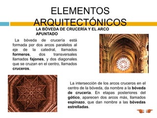 ELEMENTOS
ARQUITECTÓNICOS
LA BÓVEDA DE CRUCERÍA Y EL ARCO
APUNTADO
La bóveda de crucería está
formada por dos arcos paralelos al
eje de la catedral, llamados
formeros, dos transversales
llamados fajones, y dos diagonales
que se cruzan en el centro, llamados
cruceros.
La intersección de los arcos cruceros en el
centro de la bóveda, da nombre a la bóveda
de crucería. En etapas posteriores del
gótico, aparecen dos arcos más, llamados
espinazo, que dan nombre a las bóvedas
estrelladas.
 