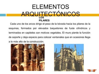 ELEMENTOS
ARQUITECTÓNICOS
LOS
PILARES
Cada uno de los arcos dirige el peso de la bóveda hacia los pilares de la
esquinas, formados por elevados baquetones de fuste cilíndricos y
terminados en capiteles con motivos vegetales. El muro pierde la función
de soporte y deja espacio para colocar ventanales que en ocasiones llega
a lo más alto de la construcción.
 