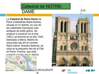 Catedral de NOTRE-
DAME
La Catedral de Notre Dame de
París (Cathédrale Notre-Dame),
situada en IV distrito, es una de
las catedrales francesas más
antiguas de estilo gótico. Se
empezó a construir en el año
1163 y se terminó en el año 1345.
Dedicada a María, Madre de
Jesucristo (de ahí el nombre
Notre Dame, Nuestra Señora), se
sitúa en la pequeña Isla de la Cité
en París, Francia, que está
rodeada por las aguas del río
Sena.
S.XI
I
Más
información
LOCALIZACIÓ
N
 