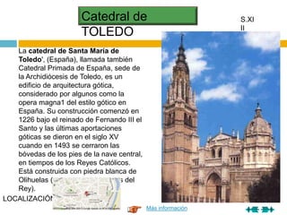 Catedral de
TOLEDO
S.XI
II
La catedral de Santa María de
Toledo', (España), llamada también
Catedral Primada de España, sede de
la Archidiócesis de Toledo, es un
edificio de arquitectura gótica,
considerado por algunos como la
opera magna1 del estilo gótico en
España. Su construcción comenzó en
1226 bajo el reinado de Fernando III el
Santo y las últimas aportaciones
góticas se dieron en el siglo XV
cuando en 1493 se cerraron las
bóvedas de los pies de la nave central,
en tiempos de los Reyes Católicos.
Está construida con piedra blanca de
Olihuelas (en el término de Olías del
Rey).
Más información
LOCALIZACIÓN
 