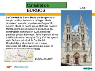 Catedral de
BURGOS
S.XIII
La Catedral de Santa María de Burgos es un
templo católico dedicado a la Virgen María
situado en la ciudad española de Burgos. Su
nombre oficial es Santa Iglesia Catedral Basílica
Metropolitana de Santa María de Burgos. Su
construcción comenzó en 1221, siguiendo
patrones góticos franceses. Tuvo importantísimas
modificaciones en los siglos XV y XVI: las agujas
de la fachada principal, la Capilla del
Condestable y el cimborrio del crucero,
elementos del gótico avanzado que dotan al
templo de su perfil inconfundible
Más información
LOCALIZACIÓN
 